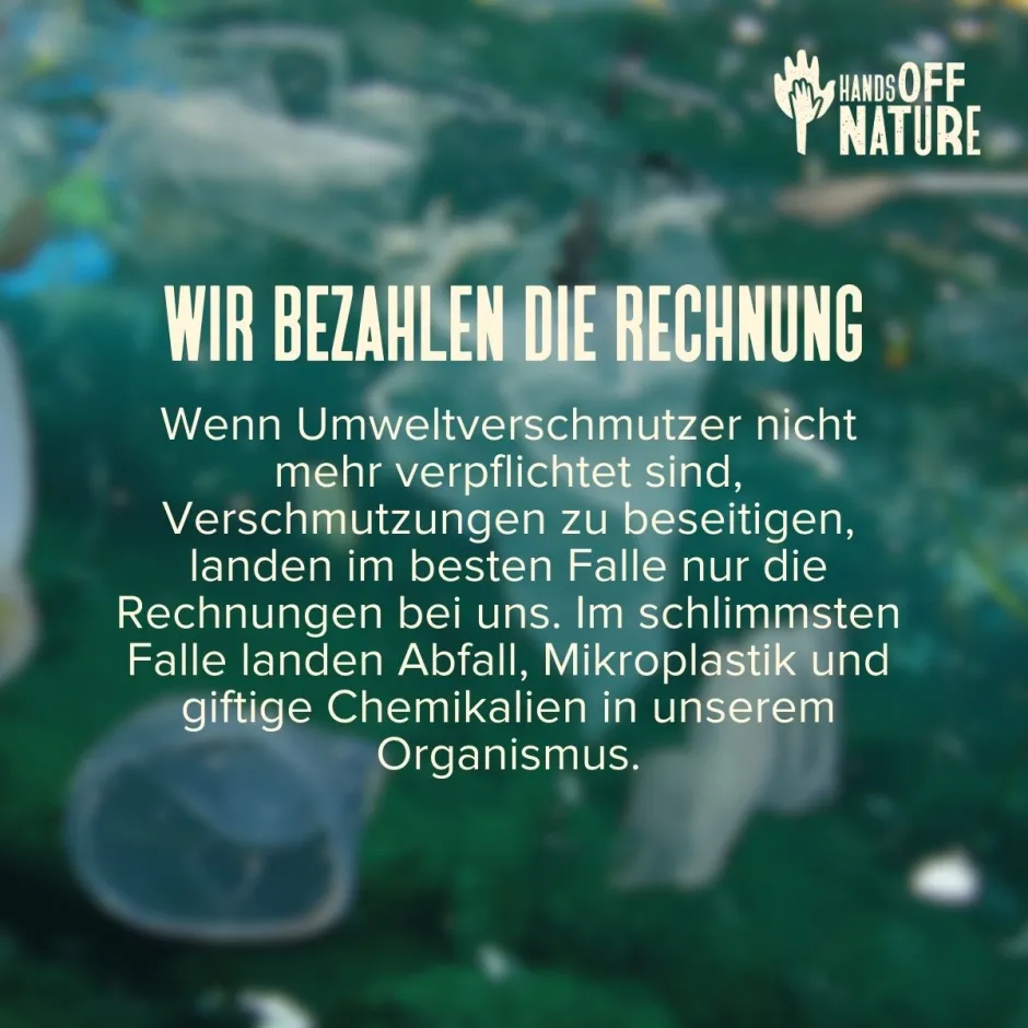 Wir bezahlen die Rechnung. Wenn Umweltverschmutzer nicht mehr verpflichtet sind, Verschmutzungen zu beseitigen, landen im besten Falle nur die Rechnungen bei uns. Im schlimmsten Falle landen Abfall, Mikroplastik und giftige Chemikalien in unserem Organismus.